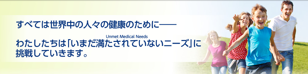 すべては世界中の人々の健康のために――Unmet Medical Needsわたしたちは「未だ満たされていないニーズ」に挑戦していきます。