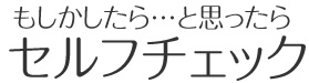 もしかしたら…と思ったらセルフチェック